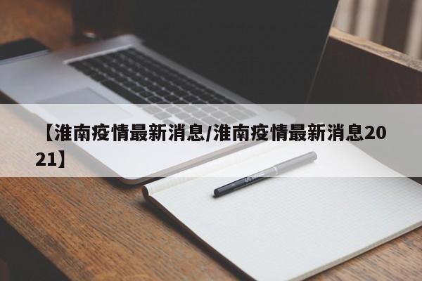 【淮南疫情最新消息/淮南疫情最新消息2021】