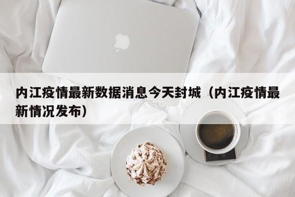 内江疫情最新数据消息今天封城（内江疫情最新情况发布）