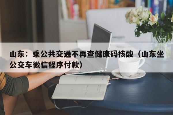 山东:乘公共交通不再查健康码核酸(山东坐公交车微信程序付款)