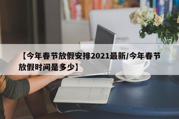 【今年春节放假安排2021最新/今年春节放假时间是多少】