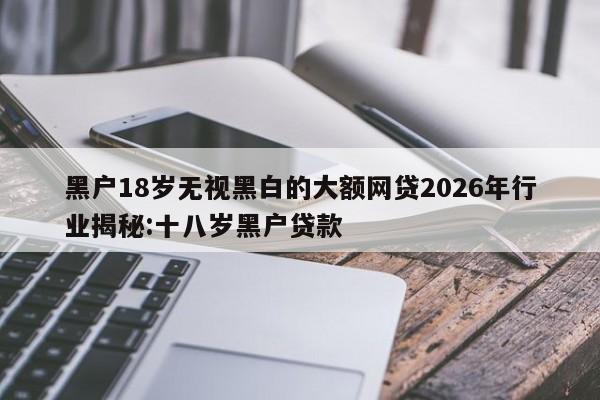 黑户18岁无视黑白的大额网贷2026年行业揭秘:十八岁黑户贷款