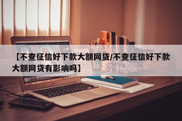 【不查征信好下款大额网贷/不查征信好下款大额网贷有影响吗】