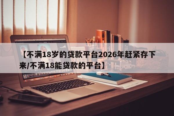 【不满18岁的贷款平台2026年赶紧存下来/不满18能贷款的平台】