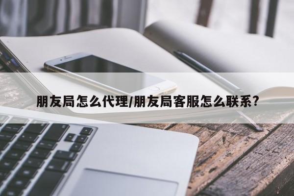 朋友局怎么代理/朋友局客服怎么联系?