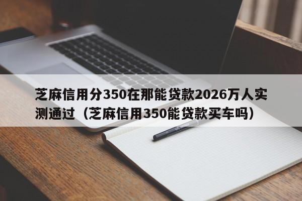 芝麻信用分350在那能贷款2026万人实测通过（芝麻信用350能贷款买车吗）