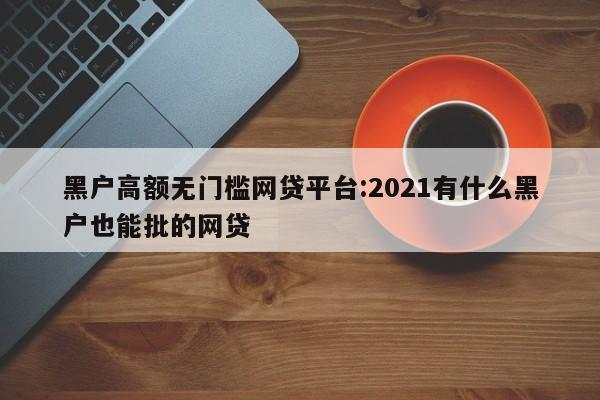 黑户高额无门槛网贷平台:2021有什么黑户也能批的网贷