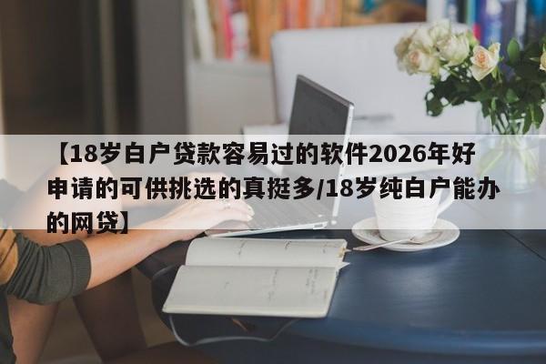 【18岁白户贷款容易过的软件2026年好申请的可供挑选的真挺多/18岁纯白户能办的网贷】