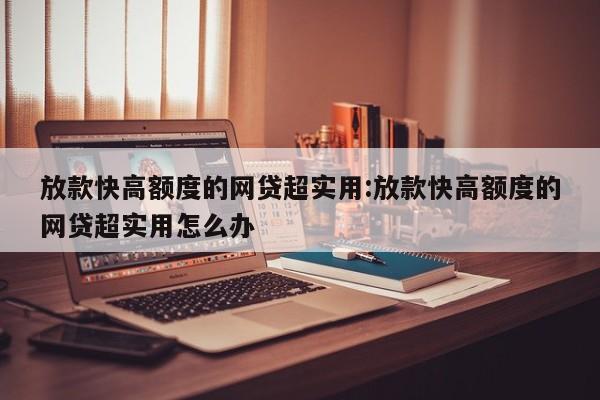 放款快高额度的网贷超实用:放款快高额度的网贷超实用怎么办