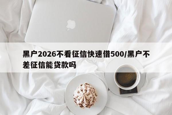 黑户2026不看征信快速借500/黑户不差征信能贷款吗