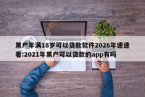 黑户年满18岁可以贷款软件2026年速速看:2021年黑户可以贷款的app有吗