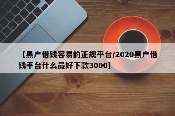 【黑户借钱容易的正规平台/2020黑户借钱平台什么最好下款3000】