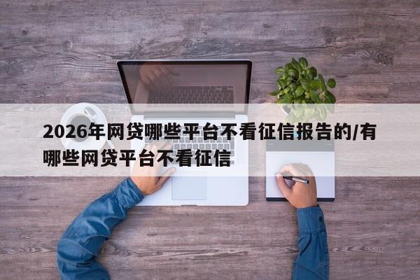 2026年网贷哪些平台不看征信报告的/有哪些网贷平台不看征信