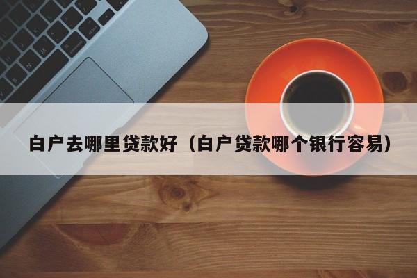白户去哪里贷款好（白户贷款哪个银行容易）