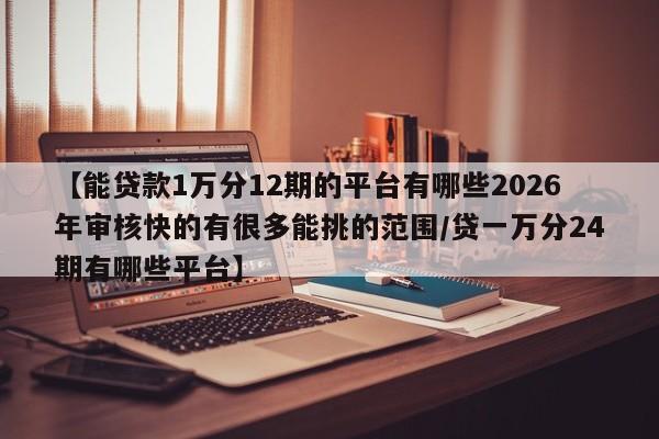 【能贷款1万分12期的平台有哪些2026年审核快的有很多能挑的范围/贷一万分24期有哪些平台】