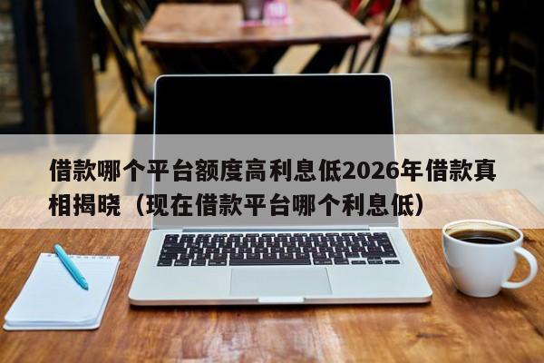 借款哪个平台额度高利息低2026年借款真相揭晓(现在借款平台哪个利息低)