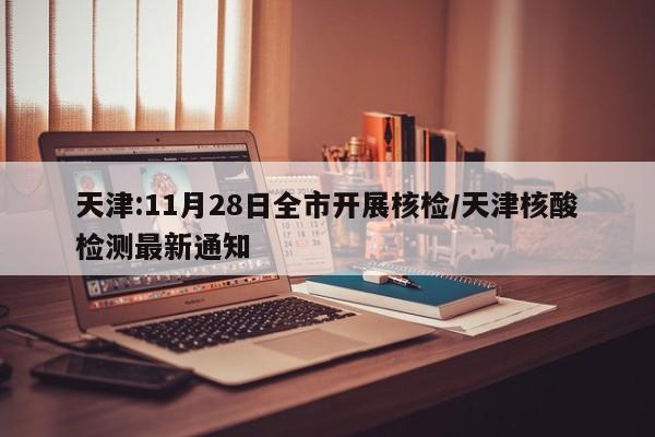 天津:11月28日全市开展核检/天津核酸检测最新通知