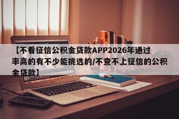 【不看征信公积金贷款APP2026年通过率高的有不少能挑选的/不查不上征信的公积金贷款】