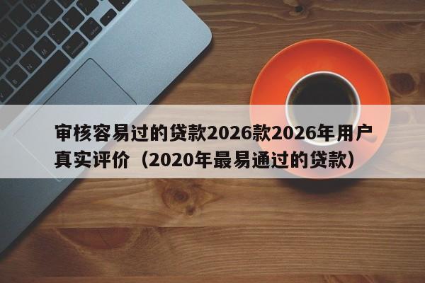 审核容易过的贷款2026款2026年用户真实评价(2020年最易通过的贷款)