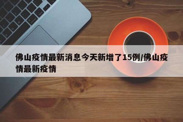 佛山疫情最新消息今天新增了15例/佛山疫情最新疫情