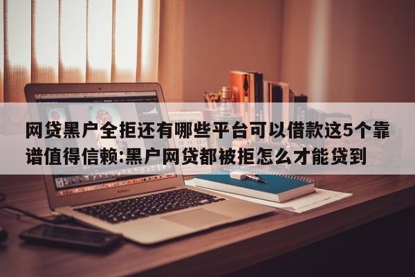 网贷黑户全拒还有哪些平台可以借款这5个靠谱值得信赖:黑户网贷都被拒怎么才能贷到