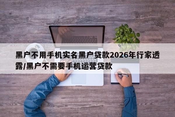 黑户不用手机实名黑户贷款2026年行家透露/黑户不需要手机运营贷款