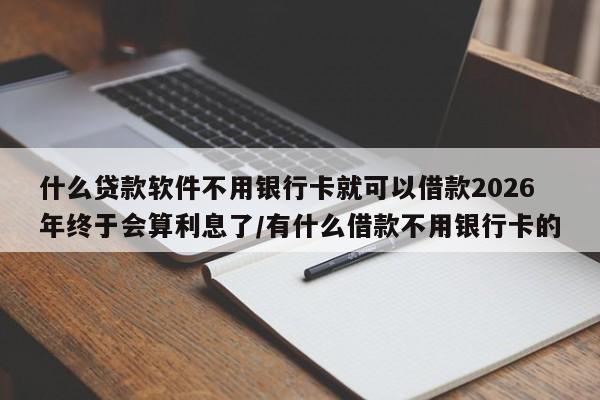 什么贷款软件不用银行卡就可以借款2026年终于会算利息了/有什么借款不用银行卡的
