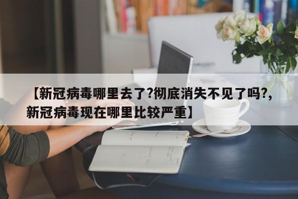 【新冠病毒哪里去了?彻底消失不见了吗?,新冠病毒现在哪里比较严重】