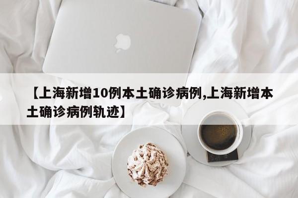 【上海新增10例本土确诊病例,上海新增本土确诊病例轨迹】
