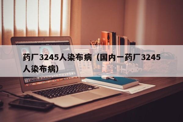 药厂3245人染布病（国内一药厂3245人染布病）