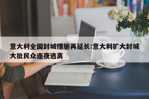 意大利全国封城措施再延长:意大利扩大封城大批民众连夜逃离