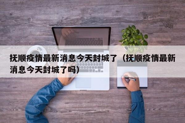 抚顺疫情最新消息今天封城了（抚顺疫情最新消息今天封城了吗）