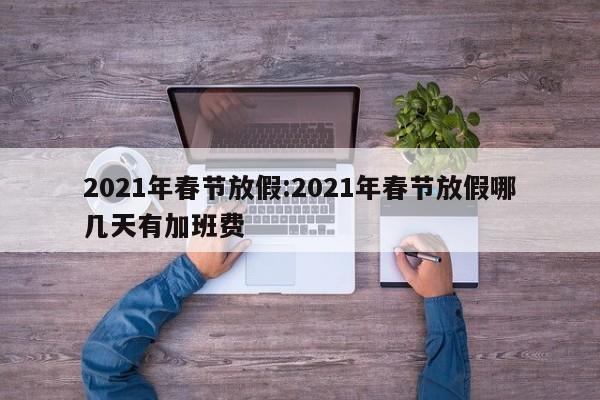 2021年春节放假:2021年春节放假哪几天有加班费