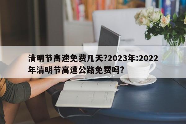 清明节高速免费几天?2023年:2022年清明节高速公路免费吗?