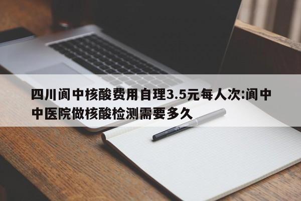 四川阆中核酸费用自理3.5元每人次:阆中中医院做核酸检测需要多久