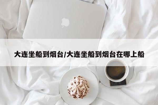 大连坐船到烟台/大连坐船到烟台在哪上船