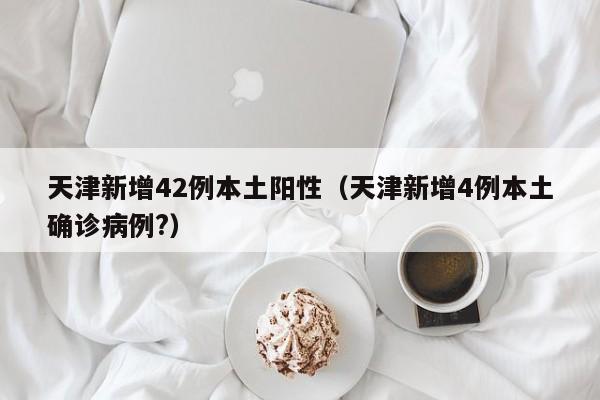 天津新增42例本土阳性(天津新增4例本土确诊病例?)
