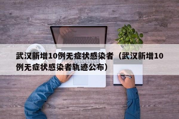 武汉新增10例无症状感染者(武汉新增10例无症状感染者轨迹公布)