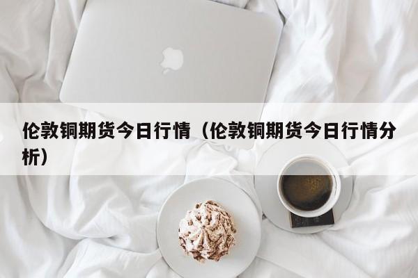 伦敦铜期货今日行情（伦敦铜期货今日行情分析）