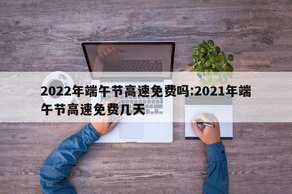 2022年端午节高速免费吗:2021年端午节高速免费几天