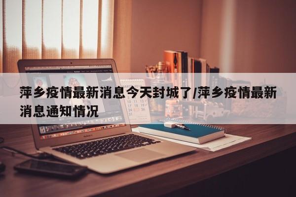 萍乡疫情最新消息今天封城了/萍乡疫情最新消息通知情况