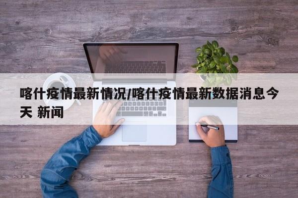 喀什疫情最新情况/喀什疫情最新数据消息今天 新闻