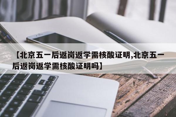 【北京五一后返岗返学需核酸证明,北京五一后返岗返学需核酸证明吗】