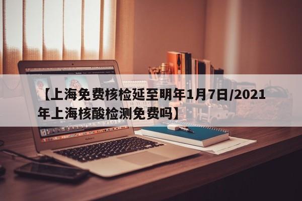 【上海免费核检延至明年1月7日/2021年上海核酸检测免费吗】