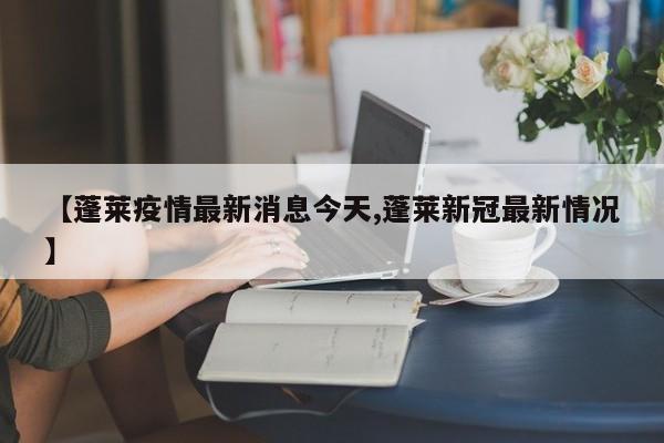 【蓬莱疫情最新消息今天,蓬莱新冠最新情况】