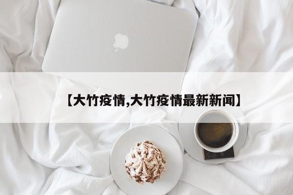 【大竹疫情,大竹疫情最新新闻】