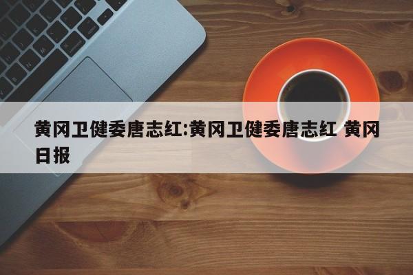 黄冈卫健委唐志红:黄冈卫健委唐志红 黄冈日报