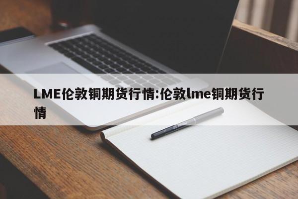LME伦敦铜期货行情:伦敦lme铜期货行情