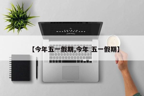 【今年五一假期,今年 五一假期】