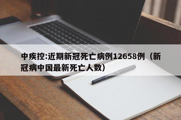 中疾控:近期新冠死亡病例12658例（新冠病中国最新死亡人数）