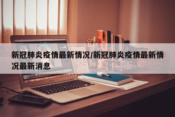 新冠肺炎疫情最新情况/新冠肺炎疫情最新情况最新消息